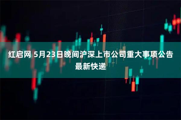 红启网 5月23日晚间沪深上市公司重大事项公告最新快递
