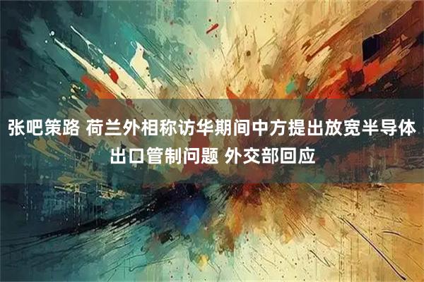 张吧策路 荷兰外相称访华期间中方提出放宽半导体出口管制问题 外交部回应