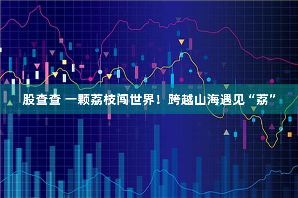 股查查 一颗荔枝闯世界！跨越山海遇见“荔”