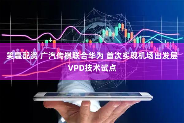 笑赢配资 广汽传祺联合华为 首次实现机场出发层VPD技术试点