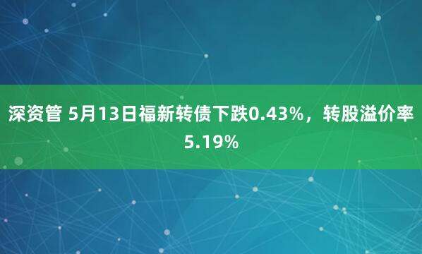 深资管 5月13日福新转债下跌0.43%,转股溢价率5.19%