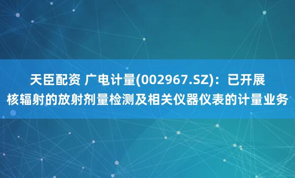 天臣配资 广电计量(002967.SZ)：已开展核辐射的放射剂量检测及相关仪器仪表的计量业务