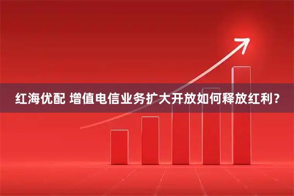 红海优配 增值电信业务扩大开放如何释放红利?