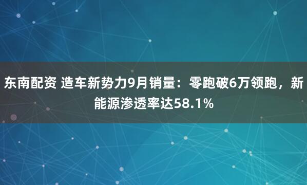 东南配资 造车新势力9月销量:零跑破6万领跑,新能源渗透率达58.1%