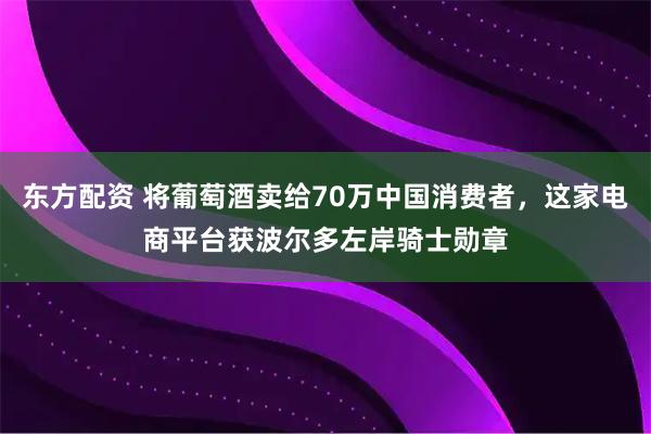东方配资 将葡萄酒卖给70万中国消费者,这家电商平台获波尔多左岸骑士勋章