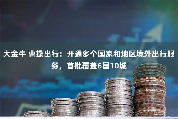大金牛 曹操出行:开通多个国家和地区境外出行服务,首批覆盖6国10城