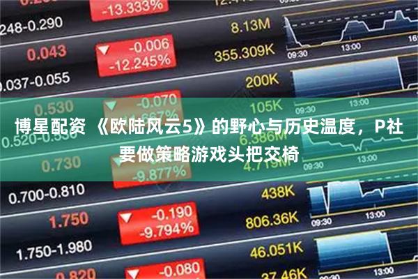 博星配资 《欧陆风云5》的野心与历史温度,P社要做策略游戏头把交椅