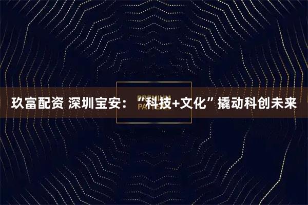 玖富配资 深圳宝安:“科技+文化”撬动科创未来