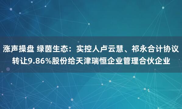 涨声操盘 绿茵生态:实控人卢云慧、祁永合计协议转让9.86%股份给天津瑞恒企业管理合伙企业