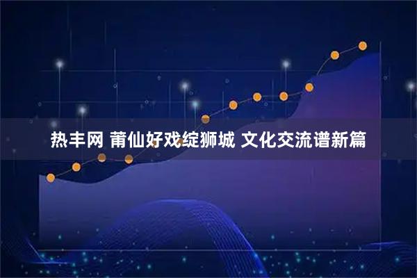 热丰网 莆仙好戏绽狮城 文化交流谱新篇