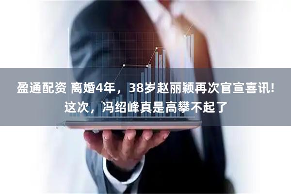 盈通配资 离婚4年，38岁赵丽颖再次官宣喜讯!这次，冯绍峰真是高攀不起了