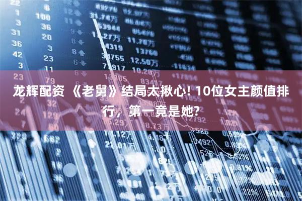 龙辉配资 《老舅》结局太揪心! 10位女主颜值排行，第一竟是她?