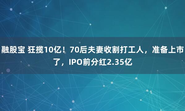 融股宝 狂揽10亿！70后夫妻收割打工人，准备上市了，IPO前分红2.35亿