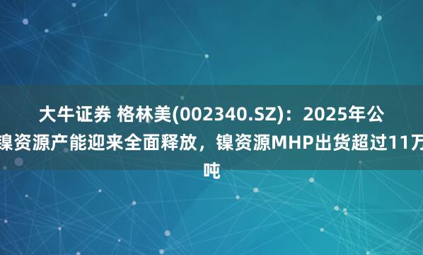 大牛证券 格林美(002340.SZ)：2025年公司镍资源产能迎来全面释放，镍资源MHP出货超过11万吨