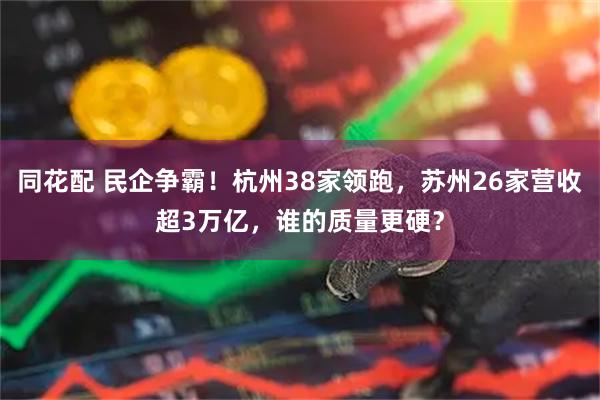 同花配 民企争霸！杭州38家领跑，苏州26家营收超3万亿，谁的质量更硬？