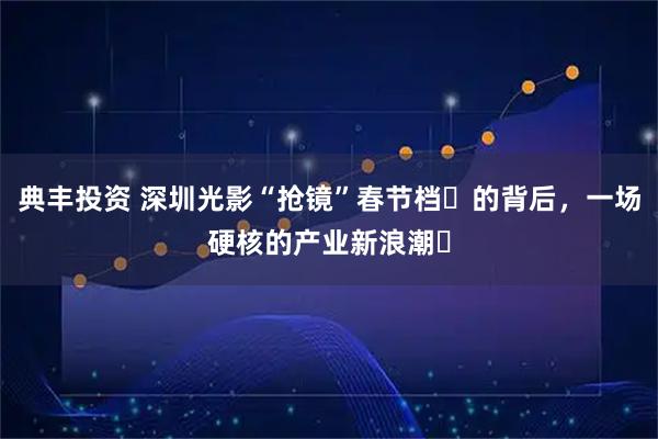 典丰投资 深圳光影“抢镜”春节档​的背后，一场硬核的产业新浪潮​