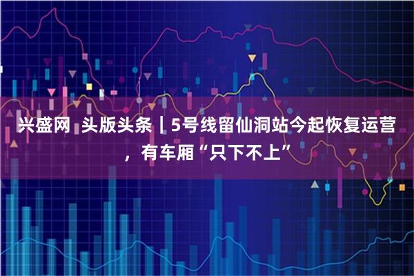 兴盛网  头版头条｜5号线留仙洞站今起恢复运营，有车厢“只下不上”
