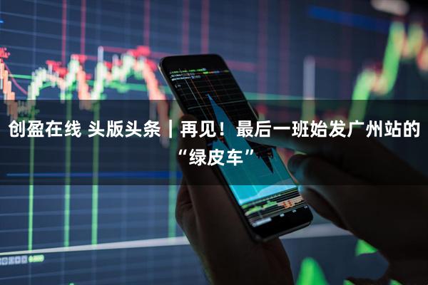 创盈在线 头版头条｜再见！最后一班始发广州站的“绿皮车”