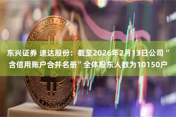 东兴证券 速达股份：截至2026年2月13日公司“含信用账户合并名册”全体股东人数为10150户