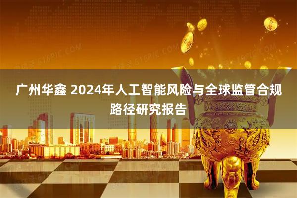 广州华鑫 2024年人工智能风险与全球监管合规路径研究报告