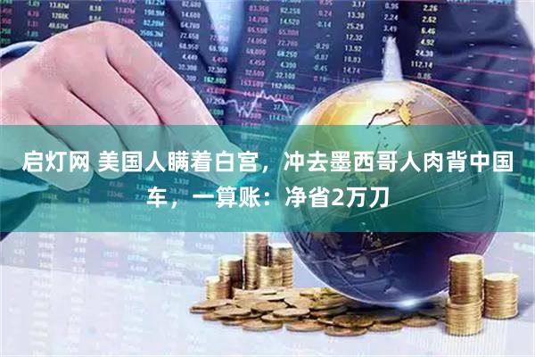 启灯网 美国人瞒着白宫，冲去墨西哥人肉背中国车，一算账：净省2万刀