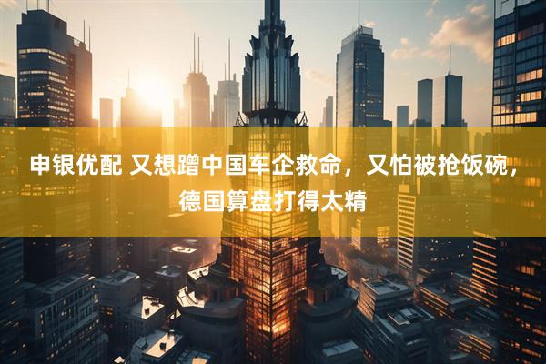 申银优配 又想蹭中国车企救命，又怕被抢饭碗，德国算盘打得太精
