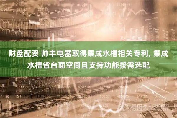 财盘配资 帅丰电器取得集成水槽相关专利, 集成水槽省台面空间且支持功能按需选配