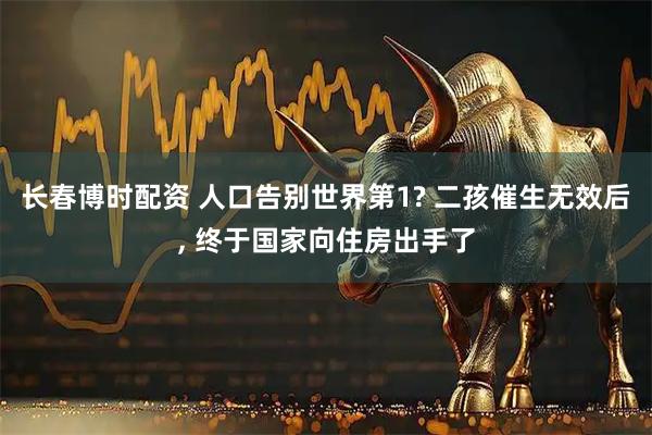 长春博时配资 人口告别世界第1? 二孩催生无效后, 终于国家向住房出手了